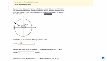 Score on last try: 0 of 5 pts. See Details for more.
You can retry this question below
Suppose that an object starts at point A in the diagram and travels twice around the circle in
the counterclockwise direction. Assume that the object takes 24 seconds to travel around the
circle twice and that it travels at a constant speed. As indicated in the diagram, the radius of
the circle is four.
RF2_3B_Practice
A
5π/6
4
Part A: What are the coordinates of the object at time t = 0?
Answer: (4,0)
☑
Part B: At what values of t in the interval 0 < t < 24 is the object at the point ( — 4, 0)?
Answer: 6
seconds
Part C: At what values of t in the interval 0 ≤t ≤ 24 is the object at the point (0, 4)?
'D