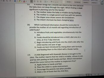 $
X₂ X
Αν
Stotos)
VE
No Spacing
15)
A mother brings her 3-month-old infant to the clinic because
the baby does not sleep through the night. Which finding is most
significant in planning care for this family?
16)
✓
Normal
A. The mother states the baby is irritable during feedings.
B. The mother is a single parent and lives with her parents.
C. The diaper area shows severe skin breakdown.
D. The infant's formula has been changing twice
Which nutritional information should the nurse plan to
provide the mother of a 6-month-old regarding introduction of
solid foods?
A. Introduce fruits and vegetables simultaneously into the
diet.
B. Foods should be introduced into a child's diet one at a
time, at 4-to-7-day intervals.
C. Begin introducing solid foods into the child's diet after the
child reaches one year of age.
D. Foods are best introduced by mixing them with formula
and feeding them to the infant with a feeder bottle.
17)
A child diagnosed with Kawasaki disease is brought to the
clinic. The mother reports that her child is irritable, refuses to eat,
and has skin peeling on both hands and feet. Which intervention
should the nurse instruct the mother to implement first?
Accessibility: Investigate
A. Apply lotion to hands and feet.
B. Place the child in a quite environment.
C. Encourage the parents rest when possible.
D. Make a list of foods that the child likes.
Heading 1
I
Focus
AabDLCDdt
Heading 2
E E
EN
>
Styles
Pane