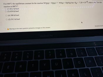 If at 400°C the equilibrium constant for the reaction NO2(g) + H2(g) = NO(g) + H₂O(g) has Kp = 7.28 x 10-6, what is AG for this
reaction at 400°C?
(1) 66.2 kJ/mol
O (3) 654 kJ/mol
O (4) 388 kJ/mol
O (2) 39.3 kJ/mol
#
3
A Moving to the next question prevents changes to this answer.
E
$
4
R
%
5
T
C
6
MacBook Pro
Y
&
7
U
*
8
-
9
K
0
0
L
P
Question 2 of
+ 11