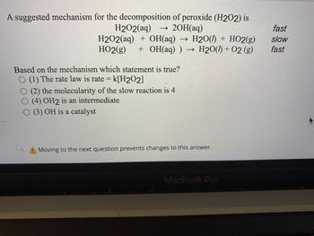 A suggested mechanism for the decomposition of peroxide (H2O2) is
H2O2(aq) ->>> 2OH(aq)
H2O2(aq) + OH(aq)
H2O()+ HO2(g)
HO2(g) + OH(aq)) → H2O(l) + O2 (g)
->>
Based on the mechanism which statement is true?
(1) The rate law is rate = k[H202]
(2) the molecularity of the slow reaction is 4
(4) OH2 is an intermediate
(3) OH is a catalyst
A Moving to the next question prevents changes to this answer.
MacBook Pro
fast
slow
fast