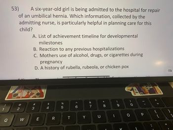 Q
53) A six-year-old girl is being admitted to the hospital for repair
of an umbilical hernia. Which information, collected by the
admitting nurse, is particularly helpful in planning care for this
child?
@
2
W
A. List of achievement timeline for developmental
milestones
B. Reaction to any previous hospitalizations
C. Mothers use of alcohol, drugs, or cigarettes during
3
pregnancy
D. A history of rubella, rubeola, or chicken pox
E
$
4
R
%
5
T
6
Y
&
7
C
8
O
ics
11
P
+ 11
-