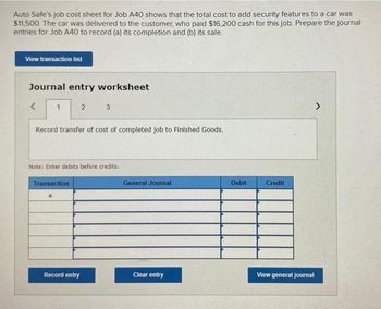 Auto Safe's job cost sheet for Job A40 shows that the total cost to add security features to a car was
$11,500. The car was delivered to the customer, who paid $16,200 cash for this job. Prepare the journal
entries for Job A40 to record (a) its completion and (b) its sale.
View transaction list
Journal entry worksheet
<
1
2
Record transfer of cost of completed job to Finished Goods.
Transaction
3
Note: Enter debits before credits.
Record entry
General Journal
Clear entry
Debit
Credit
View general journal