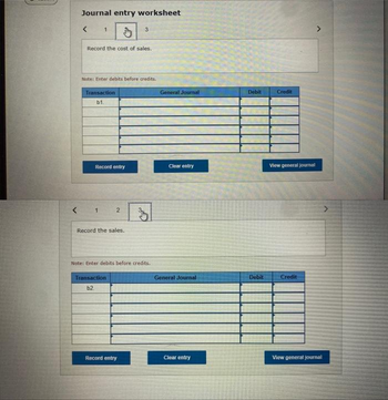 <
Journal entry worksheet
<
1
Record the cost of sales.
Note: Enter debits before credits.
Transaction
b1.
Record entry
1
2
Record the sales.
3
Transaction
b2
Note: Enter debits before credits.
Record entry
General Journal
Clear entry
General Journal
Clear entry
Debit
Debit
Credit
View general journal
Credit
View general journal