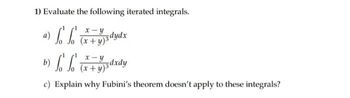 1) Evaluate the following iterated integrals.
a) L L
b) f f
c) Explain why Fubini's theorem doesn't apply to these integrals?
x-y
(x+y)śdydx
x-y
(x+y)3dxdy