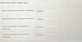 Match the correct isotope pairs:
Atom A (5 protons, 5 neutrons, 5 electrons)
Atom B (6 protons, 6 neutrons, 6 electrons)
Atom C (12 protons, 11 neutrons, 12
electrons)
Atom D (11 protons, 11 neutrons, 12
electrons)
[Choose ]
[Choose ]
[Choose ]
[Choose ]