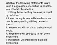 Which of the following statements is/are
true? If aggregate expenditure is equal to
total income, this means
i. nothing, because they are always equal
by definition.
ii. the economy is in equilibrium because
people are spending all they desire to
spend.
iii. inventories will remain at their planned
levels.
iv. investment will decrease to run down
inventories.
v. investment will increase to build up
inventories.
