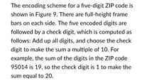 The encoding scheme for a five-digit ZIP code is
shown in Figure 9. There are full-height frame
bars on each side. The five encoded digits are
followed by a check digit, which is computed as
follows: Add up all digits, and choose the check
digit to make the sum a multiple of 10. For
example, the sum of the digits in the ZIP code
95014 is 19, so the check digit is 1 to make the
sum equal to 20.
