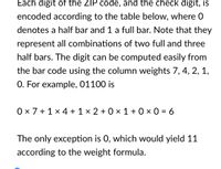 Each digit of the ZIP code, and the check digit, is
encoded according to the table below, where 0
denotes a half bar and 1 a full bar. Note that they
represent all combinations of two full and three
half bars. The digit can be computed easily from
the bar code using the column weights 7, 4, 2, 1,
O. For example, 01100 is
0 x 7 + 1 × 4 + 1 × 2 + 0 × 1 + 0 × 0 = 6
The only exception is 0, which would yield 11
according to the weight formula.
