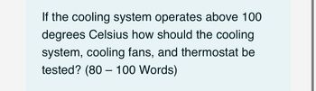 If the cooling system operates above 100
degrees Celsius how should the cooling
system, cooling fans, and thermostat be
tested? (80 - 100 Words)