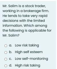 Mr. Salim is a stock trader,
working in a brokerage firm.
He tends to take very rapid
decisions with the limited
information. Which among
the following is applicable for
Mr. Salim?
O a. Low risk taking
O b. High self esteem
O C. Low self-monitoring
O d. High risk taking
