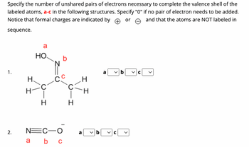 Specify the number of unshared pairs of electrons necessary to complete the valence shell of the
labeled atoms, a-c in the following structures. Specify "0" if no pair of electron needs to be added.
Notice that formal charges are indicated by
and that the atoms are NOT labeled in
or
sequence.
1.
2.
I I
a
НО.
a
C
H
b
-Сс
NEC-O
b c
H
a
I I
>
a
C