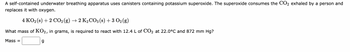 A self-contained underwater breathing apparatus uses canisters containing potassium superoxide. The superoxide consumes the CO2 exhaled by a person and
replaces it with oxygen.
4 KO2 (s) + 2 CO2 (g) → 2 K₂CO3 (s) + 3 O2(g)
What mass of KO2, in grams, is required to react with 12.4 L of CO2 at 22.0°C and 872 mm Hg?
Mass=
g