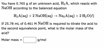 You have 0.765 g of an unknown acid, H₂A, which reacts with
NaOH according to the balanced equation
H₂A(aq) + 2 NaOH(aq) → Na2 A(aq) + 2 H₂O(l)
If 25.78 mL of 0.461 M NaOH is required to titrate the acid to
the second equivalence point, what is the molar mass of the
acid?
Molar mass =
g/mol