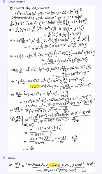 Step 2: Calculation:
(a) Given the equations:
7y² + 6x³ cos(x² - y²) - 4 ln (y+5)=65+ (x²¾+7) 3
Differentiating both sides of w.n.tex' we get
dx [74 276 x ³ cos(x 4-y²)-4(y+5)] = [65+ (x²=7)³]
>7.0 (y²)+6.x (x² cos(x 2 y 3) -4.2x (In(y+5))
dx
= 0x (65) + ((x²+7)³)
dx
dx
7.24d/ +6 [x³ (cos(x²¼ y³) + cos(x²±43). ox (x3)]
dx
-
dx
dx
· 4. 115 3 x ( 1 + 5) = 0 + 3(x² + 7)² (x²¾7)
y+5
dy
dx
⇒ 14y diy / +6 [x³ (-sin(x² y²). (4x²-24 1/2) + cos(x²-4³)-3x²)
dy
dx
- 4 (3/2+0) = 3(x+7)²= (3x²+0)
>14 y d²/ +6 [ -x³sin (x²≤ y²) (4x³ 2 ydy 1) + 3x cos(x²yz)]
dx
2
- 4 dy = 9x² (x²³+7)²
y+52x
→ 144 dy - 24 x 6 sin(x²-43) +122³y dy sin(x²-42)
dy-24x6sinlay)+1225y
+3x² cos(x² - y²) -
4 dy = 9x² (x²+7)²
4+5x
dy [144 +12x³ y sin (x²1 y2) - 45]
dy
=
→ कट
--
y+5]
24x6 Sin (x²-42) -3x² cos(x²¼ y²) +9x² (x²³+7)²
24x6 sin(x-2)-3x² cos(x²+ y²)+9x² (x³+7)²
144 +12x³ y sin (x 4_42) - 4
y+5
(b)[22] - 24(-2) 6 sin (0) -3(-2)²-c05(0)+3(-2)² (-8 +7) 2
=
Tat(-254)
1
=
Կ
14(-4)+12 (2)³ (-4) Sin (0) - 4/4+5
0-12 (1) +9 (4)(-1)²
-56+0-
-12+36(1)
-12+36
24
-56-4
- во
.60
=
#P
Solution
(a) dy - 24x6 sin(x4y²) -3x²-COS (x²-4²) +9x² (x³+7)2
dx
=
144 +12x³y sin(x4_43) -
45
4+5