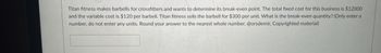 Titan fitness makes barbells for crossfitters and wants to determine its break-even point. The total fixed cost for this business is $12000
and the variable cost is $120 per barbell. Titan fitness sells the barbell for $300 per unit. What is the break-even quantity? (Only enter a
number, do not enter any units. Round your answer to the nearest whole number. @orsdemir, Copyrighted material)
