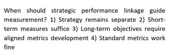 When should strategic performance linkage guide
measurement? 1) Strategy remains separate 2) Short-
term measures suffice 3) Long-term objectives require
aligned metrics development 4) Standard metrics work
fine