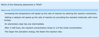 Which of the following statements is TRUE?
Select one:
Increasing the temperature will speed up the rate of reaction by altering the reaction mechanism.
Adding a catalyst will speed up the rate of reaction by providing the reactant molecules with more
energy.
An elementary step has one intermediate.
After 2 half-lives, the reactant concentration drops to 1/4 the initial concentration.
The larger the activation energy, the faster the reaction rate.
