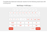 **Chemistry Reaction Balancing Tool**

**Task:**
Complete the balanced molecular reaction for the following weak base with a strong acid:

\[ \text{NaClO(aq) + H}_2\text{SO}_4\text{(aq) → ?} \]

**Input Options:**

- **Numbers (Subscripts and Coefficients):**
  - 0, 1, 2, 3, 4, 5, 6, 7, 8, 9

- **Charges:**
  - \[ \oplus, \oplus^2, \oplus^3, \oplus^4 \]
  - \[ \ominus, \ominus^2, \ominus^3, \ominus^4 \]

- **Mathematical Symbols:**
  - \[ +, (), \rightleftharpoons \]

- **States of Matter:**
  - (s): Solid
  - (l): Liquid
  - (g): Gas
  - (aq): Aqueous

- **Common Chemical Species:**
  - \[ \text{H}_3\text{O}^+, \text{O}, \text{S}, \text{H} \]
  - \[ \text{H}_2\text{O}, \text{OH}^-, \text{Cl}, \text{Na} \]

**Functional Buttons:**

- **Reset:** Clears all inputs.
- **\(\cdot\) x \(\text{H}_2\text{O}\):** Allows for adding water molecules.
- **Delete:** Removes the last entry.

This interface allows users to input chemical symbols, states, and charges in order to balance the given chemical equation. Users can reset their progress or delete incorrect inputs to efficiently achieve a balanced equation.