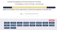 ### Constructing the Acid Dissociation Constant Expression for CH₃COOH

In this exercise, we will derive the expression for the acid dissociation constant (\(K_a\)) of the weak acid acetic acid, \(CH₃COOH\). 

#### Reaction Equation

The dissociation reaction for acetic acid is given by:

\[ CH₃COOH(aq) + H₂O(l) \rightleftharpoons H₃O^+(aq) + CH₃COO^-(aq) \]

#### Task

We need to construct the expression for \(K_a\) using the reaction equation above. 

#### Instructions

Based on the definition of \(K_a\), drag the appropriate tiles to construct the expression for the given acid. \(K_a\) is defined by the formula:

\[ K_a = \frac{[H₃O^+][CH₃COO^-]}{[CH₃COOH]} \]

Below the reaction equation, you will find draggable tiles representing different molecules and ions, including their concentrations or squared terms (e.g., \([H₂O]\), \([H₃O^+]\), \([OH^-]\), \([CH₃COOH]\), etc.).

#### Diagram

- The diagram contains a progress bar indicating the construction process, with a reset button to start over if needed.
- Beneath the input boxes, draggable tiles are available to complete the expression. These tiles can include:
  - Ion concentrations: \([H₂O]\), \([H₃O^+]\), \([OH^-]\)
  - Acid/base concentrations: \([CH₃COOH]\), \([CH₃COO^-]\)
  - Squared concentrations: \([H₂O]^2\), \([H₃O^+]^2\), etc.

By dragging the correct tiles into the two blank slots beside \(K_a =\), you complete the expression correctly.