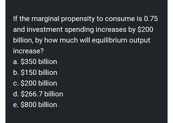 If the marginal propensity to consume is 0.75
and investment spending increases by $200
billion, by how much will equilibrium output
increase?
a. $350 billion
b. $150 billion
c. $200 billion
d. $266.7 billion
e. $800 billion