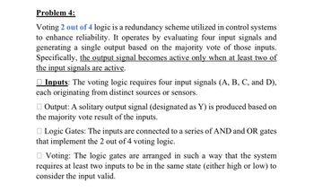 Problem 4:
Voting 2 out of 4 logic is a redundancy scheme utilized in control systems
to enhance reliability. It operates by evaluating four input signals and
generating a single output based on the majority vote of those inputs.
Specifically, the output signal becomes active only when at least two of
the input signals are active.
Inputs: The voting logic requires four input signals (A, B, C, and D),
each originating from distinct sources or sensors.
☐ Output: A solitary output signal (designated as Y) is produced based on
the majority vote result of the inputs.
Logic Gates: The inputs are connected to a series of AND and OR gates
that implement the 2 out of 4 voting logic.
Voting: The logic gates are arranged in such a way that the system
requires at least two inputs to be in the same state (either high or low) to
consider the input valid.