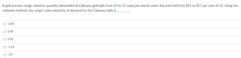 A golf practice range raised its quantity demanded of Callaway golf balls from 10 to 15 cases per month when the price fell from $21 to $17 per case of 12. Using the
midpoint method, the range's price elasticity of demand for the Callaway balls is
O -0.80
O 0.40
O 0.90
O -1.25
O -1.9