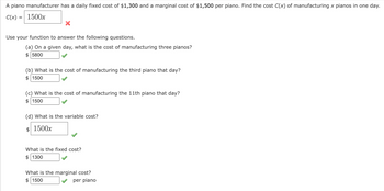 A piano manufacturer has a daily fixed cost of $1,300 and a marginal cost of $1,500 per piano. Find the cost C(x) of manufacturing x pianos in one day.
C(x) = 1500x
X
Use your function to answer the following questions.
(a) On a given day, what is the cost of manufacturing three pianos?
$ 5800
(b) What is the cost of manufacturing the third piano that day?
1500
(c) What is the cost of manufacturing the 11th piano that day?
1500
(d) What is the variable cost?
$ 1500x
What is the fixed cost?
$ 1300
What is the marginal cost?
$ 1500
per piano