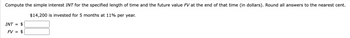 Compute the simple interest INT for the specified length of time and the future value FV at the end of that time (in dollars). Round all answers to the nearest cent.
$14,200 is invested for 5 months at 11% per year.
$
FV = $
INT =