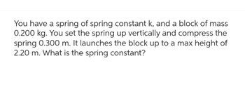 You have a spring of spring constant k, and a block of mass
0.200 kg. You set the spring up vertically and compress the
spring 0.300 m. It launches the block up to a max height of
2.20 m. What is the spring constant?