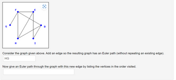 E
다
D
H
I
Consider the graph given above. Add an edge so the resulting graph has an Euler path (without repeating an existing edge).
HG
Now give an Euler path through the graph with this new edge by listing the vertices in the order visited.