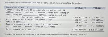 The following partial information is taken from the comparative balance sheet of Levi Corporation:
Shareholders' equity
Common stock, $5 par; 39 million shares authorized; 34
million shares issued and 31 million shares outstanding at
12/31/2024; and
million shares issued and
shares outstanding at 12/31/2023.
Additional paid-in capital on common stock
Retained earnings
Treasury common stock, at cost, 3 million shares at
12/31/2024 and 1 million shares at 12/31/2023
Total shareholders' equity
12/31/2024
12/31/2023
$ 170 million
526 million
$ 155 million
399 million
189 million
163 million
(64 million)
(42 million)
$ 821 million $ 675 million
What was the average price (rounded to the nearest dollar) of the additional shares issued by Levi in 2024?