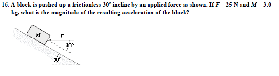 16. A block is pushed up a frictionless 30° incline by an applied force as shown. If F-25 N and M= 3.0
kg, what is the magnitude of the resulting acceleration of the block?
30
30°
