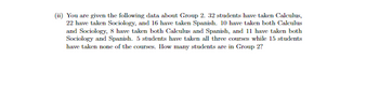 (ii) You are given the following data about Group 2. 32 students have taken Calculus,
22 have taken Sociology, and 16 have taken Spanish. 10 have taken both Calculus
and Sociology, 8 have taken both Calculus and Spanish, and 11 have taken both
Sociology and Spanish. 5 students have taken all three courses while 15 students
have taken none of the courses. How many students are in Group 2?