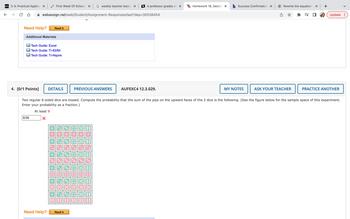 D21 3-3: Practical Applica x |
← →
Need Help?
First Week Of School x G weekly teacher lessor X
webassign.net/web/Student/Assignment-Responses/last?dep=30538454
4. [0/1 Points]
ther
Additional Materials
6/36
Read It
Tech Guide: Excel
Tech Guide: TI-83/84
Tech Guide: TI-Nspire
Need Help?
DETAILS
PREVIOUS ANSWERS
Read It
#_=_=_⠀⠀⠀⠀⠀⠀
B A professor grades st X
AA
AUFEXC4 12.3.029.
WHomework 18, Section X b Success Confirmation X
MY NOTES
Rewrite the equation x +
Two regular 6-sided dice are tossed. Compute the probability that the sum of the pips on the upward faces of the 2 dice is the following. (See the figure below for the sample space of this experiment.
Enter your probability as a fraction.)
At least 9
X
ASK YOUR TEACHER
=S
Update :
PRACTICE ANOTHER