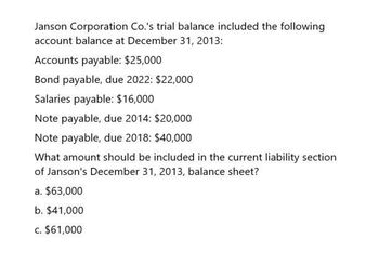 Janson Corporation Co.'s trial balance included the following
account balance at December 31, 2013:
Accounts payable: $25,000
Bond payable, due 2022: $22,000
Salaries payable: $16,000
Note payable, due 2014: $20,000
Note payable, due 2018: $40,000
What amount should be included in the current liability section
of Janson's December 31, 2013, balance sheet?
a. $63,000
b. $41,000
c. $61,000