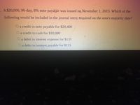 -. A $20,000, 90-day, 8% note payable was issued on November 1, 2015. Which of the
following would be included in the journal entry required on the note's maturity date?
Oa credit to note payable for $20,400
a credit to cash for $10,000
O a debit to interest expense for $133
a debit to interest payable for $133
