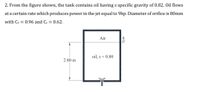 2. From the figure shown, the tank contains oil having s specific gravity of 0.82. Oil flows
at a certain rate which produces power in the jet equal to 9hp. Diameter of orifice is 80mm
with Cv = 0.96 and Cc= 0.62.
Air
oil, s = 0.80
2.80 m
