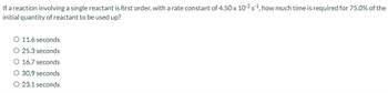 If a reaction involving a single reactant is first order, with a rate constant of 4.50 x 10-2 s¹, how much time is required for 75.0% of the
initial quantity of reactant to be used up?
O 11.6 seconds
O 25.3 seconds
O 16.7 seconds
O 30.9 seconds
O 23.1 seconds