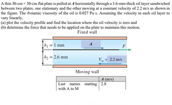 A thin 30-cm x 30-cm flat plate is pulled at A horizontally through a 3.6-mm-thick oil layer sandwiched
between two plates, one stationary and the other moving at a constant velocity of 2.2 m/s as shown in
the figure. The dvnamic viscosity of the oil is 0.027 Pa's. Assuming the velocity in each oil layer to
vary linearly,
(a) plot the velocity profile and find the location where the oil velocity is zero and
(b) determine the force that needs to be applied on the plate to maintain this motion.
Fixed wall
h₁ = 1 mm
h₂ = 2.6 mm
A
Moving wall
Last names
with A to M
Vw
=
A (m/s)
starting 2.8
F
2.2 m/s