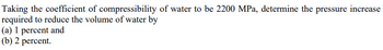 Taking the coefficient of compressibility of water to be 2200 MPa, determine the pressure increase
required to reduce the volume of water by
(a) 1 percent and
(b) 2 percent.