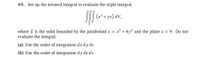 #3. Set up the iterated integral to evaluate the triple integral
(x² + yz) dV,
E
where E is the solid bounded by the paraboloid z = x2 + 4y2 and the plane z = 9. Do not
evaluate the integral.
(a) Use the order of integration dx dy dz
(b) Use the order of integration dy dz dx
