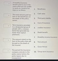 A monthly insurance
benefit paid to you in the
event what you are unable
to work as a result of an
injury or an illness.
1.
Beneficiary
Cash value
2.
The total amount paid tax-
free to the beneficiary on
the death of the policy
3.
Third party liability
owner.
4.
Cost of insurance
Term insurance provided
to a designated group of
people with a common
bond that generally has
lower-than-typical
premiums.
5.
creditor insurance
6. Death benefit
7. Disability income insurance
The amount stated on the
face of the policy that will
be paid on the death of
the insured.
8.
Face amount
9.
Grace Period
The period the insurance
company extends to the
policy owner before the
policy lapses due to
10. Group term insurance
nonpayment
>
