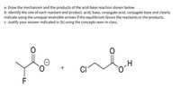 a- Draw the mechanism and the products of the acid-base reaction shown below.
b- Identify the role of each reactant and product: acid, base, conjugate acid, conjugate base and clearly
indicate using the unequal reversible arrows if the equilibrium favors the reactants or the products.
c- Justify your answer indicated in (b) using the concepts seen in class.
+
CI
F
