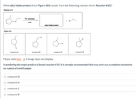 What alkyl halide product (from Figure #10) results from the following reaction (from Reaction #10)?
Reaction #10
HBr (excess)
Br
heat
alkyl halide product
Figure #10
Br
Br
Br
Br
compound A
compound B
compound C
compound D
Please click here if image does not display.
In predicting the major product of boxed reaction #10, it is strongly recommended that you work out a complete mechanism
on a piece of scratch paper.
O compoundD
O compound A
compound C
O compound B
