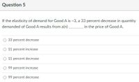 Question 5
If the elasticity of demand for Good A is -3, a 33 percent decrease in quantity
demanded of Good A results from a(n).
in the price of Good A.
33 percent decrease
O 11 percent increase
11 percent decrease
99 percent increase
99 percent decrease
