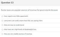 Question 13
Excise taxes are popular sources of revenue for governments because
O they require very little paperwork.
consumers are rarely aware that they are paying them.
O they are easy to understand.
O they have very high levels of deadweight loss.
they are very stable sources of revenue.
