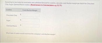 Assuming no raw material constraints and unlimited demand for cookies, calculate contribution margin per batch for Chocolate
Chip, Sugar, Oatmeal Raisin cookies. (Round answers to 2 decimal places, e.g. 52.75.)
Contribution Margin
Cookies
Chocolate Chip
Sugar
Oatmeal Raisin
What type of cookie would maximize the company's contribution margin?