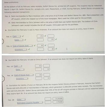 Sales promotions
At the bottom of all its February sales receipts, Seifert Stores Inc. printed $2-off coupons. The coupons may be redeemed
March 1-April 30. Seifert Stores Inc. accepts only cash, MasterCard, or VISA. During February, Seifert Stores completed the
following selected transactions:
Feb. 6. Sold merchandise to Marci Andrews with a list price of $175 that cost Seifert Stores Inc. $80. Marci presented a $5-
off coupon, which she clipped out of the local newspaper. Marci used her VISA card for the purchase.
18. Sold merchandise to Chris Johnson with a list price of $50 that cost Seifert Stores $24. The bottom of Chris
Johnson's cash receipt includes the $2-off coupon. Chris paid cash for his purchase.
a. Journalize the February 6 sale to Marci Andrews. If an amount box does not require an entry, leave it blank.
Feb. 6 Cash
Sales
Feb. 6 Cost of Goods Sold
Inventory
Feb. 18 Cash
Sales
Feb. 18 Cost of Goods Sold
Inventory
Feb. 28
b. Journalize the February 18 sale to Chris Johnson. If an amount box does not require an entry, leave it blank.
170
Sales
Estimated Coupons Payable
24
170
24
NO
c. Journalize the liability (if any) on February 28 for the coupons Seifert Stores printed in February. Assume that Seifert
Stores sold $25,000,000 of merchandise in February, which generated 12,500,000 printed sales receipts. The merchandise
sold cost $16,500,000. Siefert Stores estimates that 15% of the $2-off coupons printed in February will be redeemed before
they expire April 30. If an amount box does not require an entry, leave it blank.
I
21,250,000
3,750,000