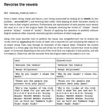 Revorse the vewels
def reverse vowele(text):
Given a text string, create and return a new string constructed by finding all its vowels (in this
problem, 'aeiouAEIOU') and reversing their order, while keeping all other characters exactly as
they were in their original positions. Furthermore, the capitalization of each position must remain
the same as it was in the original text. For example, reversing the vowels of 'Ilkka' should
produce 'Alkki' instead of 'alkkI'. Results of applying this operation to perfectly ordinary
English sentences often comically resemble pig latin imitations of other languages.
Along with many possible ways to perform this dance, one straightforward way to reverse the
vowels starts by appending the vowels of text into a separate list, and initializing the result to
an empty string. Then, loop through all characters of the original text. Whenever the current
character is a vowel, pop one from the end of the list of the vowels. Convert that vowel to either
upper- or lowercase depending on the case of the vowel that was originally in that position, and add
it to result. Otherwise, add the character from the original text to the result as it was.
text
Expected result
'Revorse the vewels
'Reverse the vowels'
'Bengt Hilgursson'
'Bongt Hulgirssen'
'Why do you laugh? I chose the 'Why da yee leogh? I chusa thu
death."
dooth.'
"Thisa uro thi peoplu yoe
protect weth year peenl'
"These are the people you
protect with your painl'
"who's the leader of the club
that's made for you and me? T- thot's mude fer yeo end mu? T-
R-1-C-К-х М-0-0-5-EI Tricky
Mousel TRICKY MOUSEI Tricky
Mousel TRICKY MOUSEI Forever
let us hold our Hammers highi
Highl Highl Highl"
"Whi's thi liider af thu clob
R-0-с-к-х м-1-E-S-01 Trocky
Miesul TROCKY MIESUI Trocky
Miesul TROCKY MIESAI Furovor
let as hald uer Hommers haghi
Heghi Heghi Hoghl"
