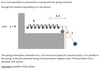 An m-mass pendulum is connected to a spring with the spring constant k
through the massless rope along I as in the picture.
x, i
wiwww.
k
point y =0
m
The spring is then given a deviation of x, so it moves at a speed of x. Assume point y = 0 is parallel to
the spring, so that the potential energy of the pendulum negative value. If the pendulum has a
deviation of 0, specify:
Lagrangian equation of the system
